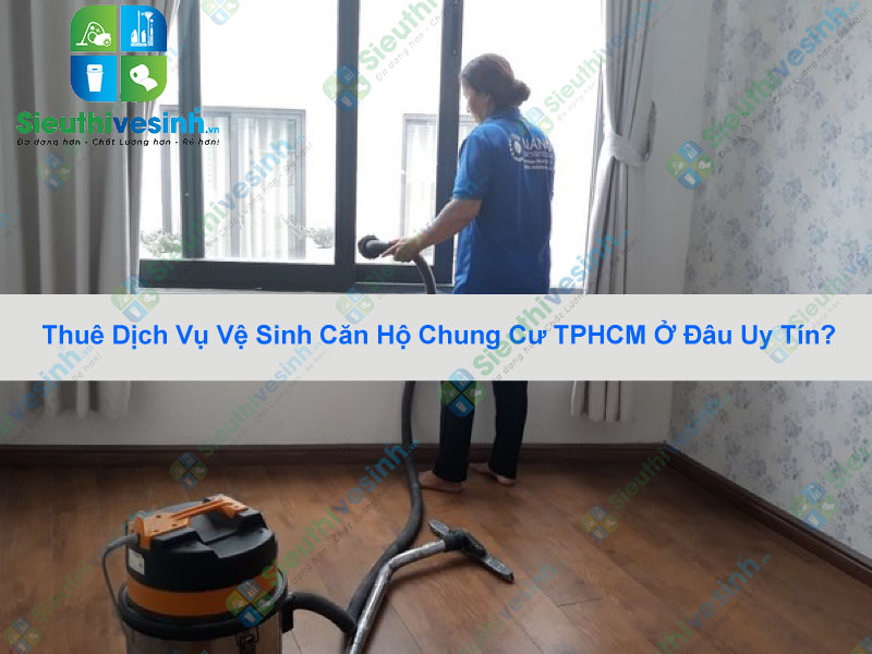 Thuê Dịch Vụ Vệ Sinh Căn Hộ Chung Cư TPHCM Ở Đâu Uy Tín?